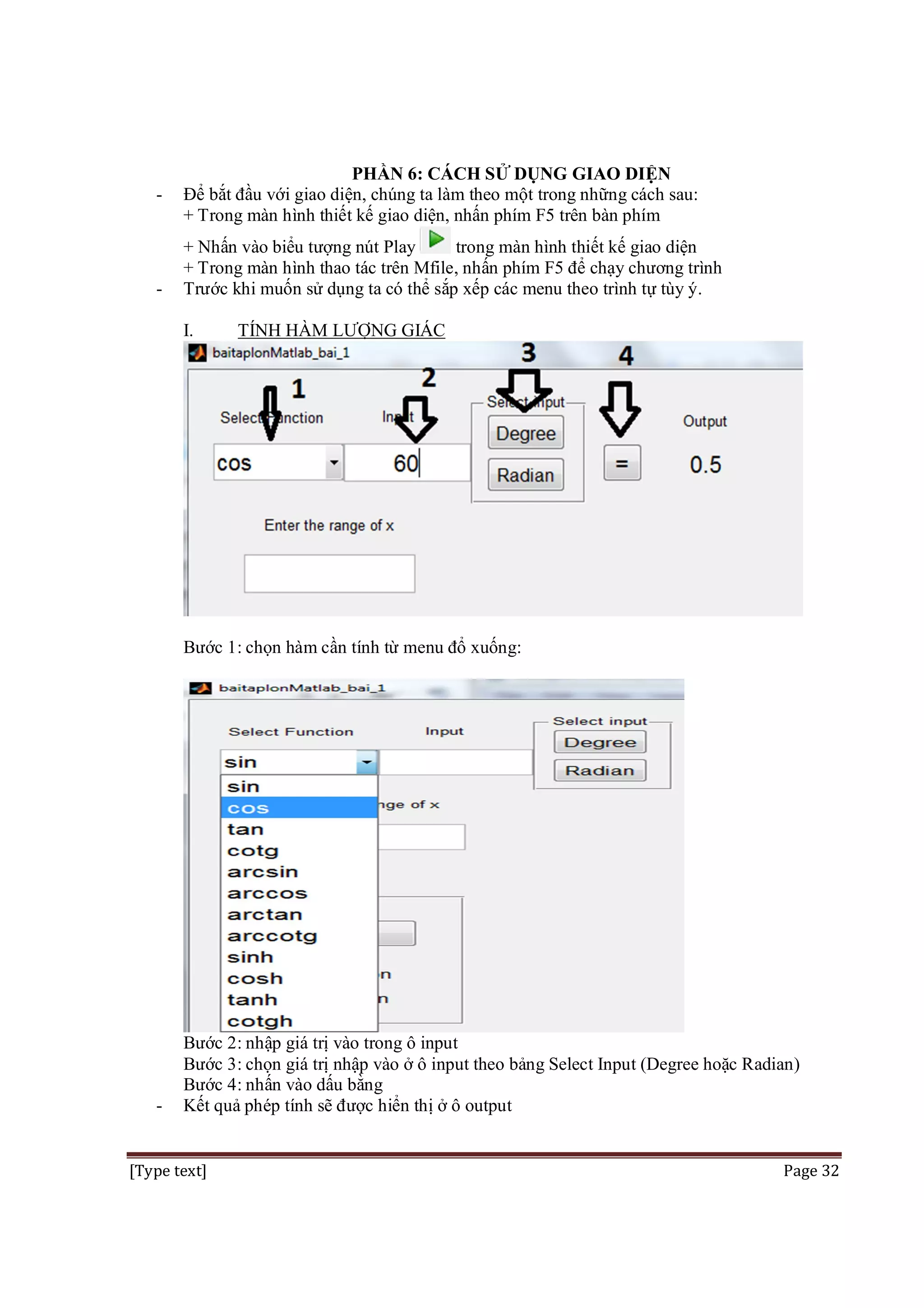 -

-

PHẦN 6: CÁCH SỬ DỤNG GIAO DIỆN
Để bắt đầu với giao diện, chúng ta làm theo một trong những cách sau:
+ Trong màn hình thiết kế giao diện, nhấn phím F5 trên bàn phím
+ Nhấn vào biểu tượng nút Play
trong màn hình thiết kế giao diện
+ Trong màn hình thao tác trên Mfile, nhấn phím F5 để chạy chương trình
Trước khi muốn sử dụng ta có thể sắp xếp các menu theo trình tự tùy ý.
I.

TÍNH HÀM LƯỢNG GIÁC

Bước 1: chọn hàm cần tính từ menu đổ xuống:

-

Bước 2: nhập giá trị vào trong ô input
Bước 3: chọn giá trị nhập vào ở ô input theo bảng Select Input (Degree hoặc Radian)
Bước 4: nhấn vào dấu bằng
Kết quả phép tính sẽ được hiển thị ở ô output

[Type text]

Page 32

 