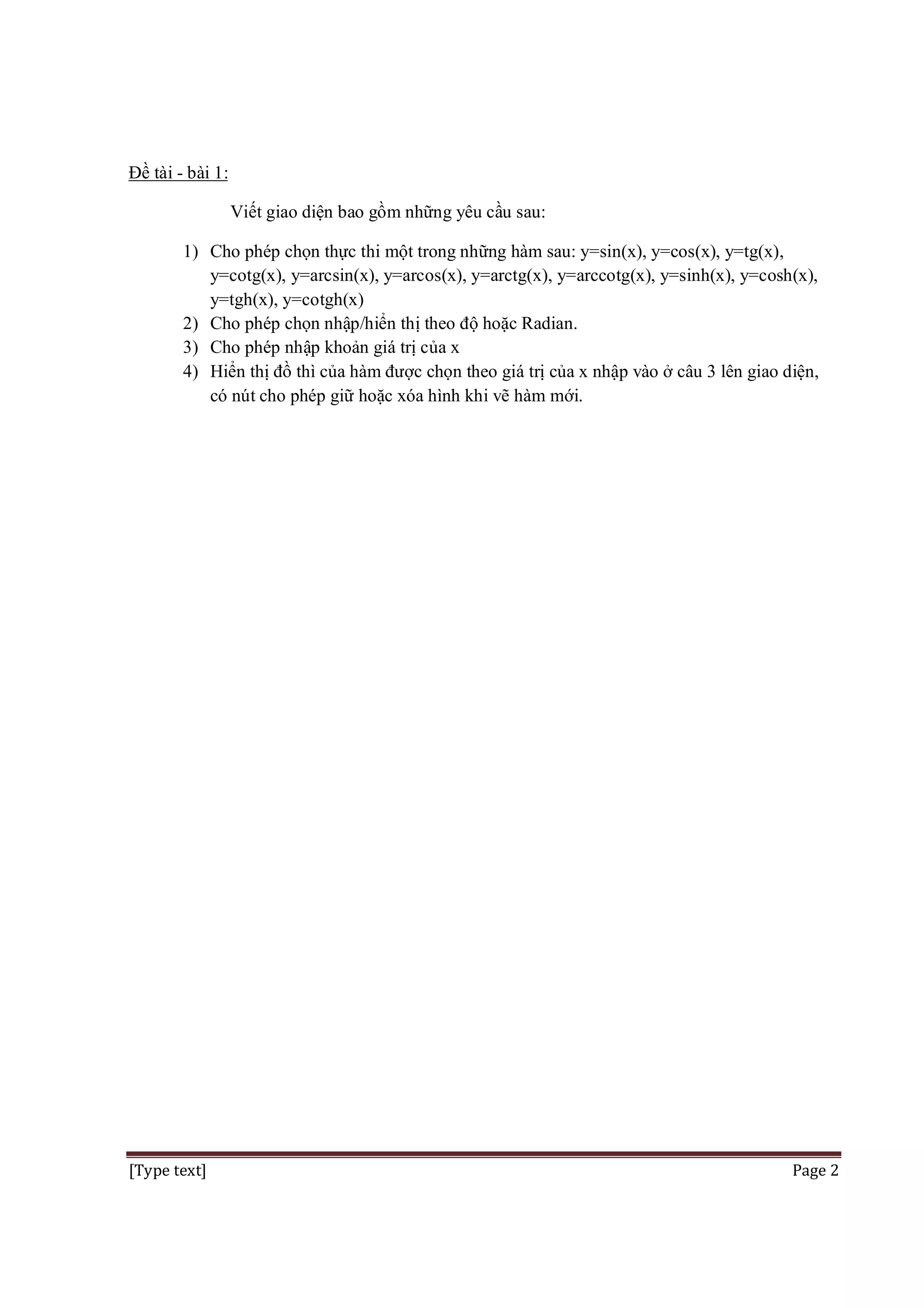 Đề tài - bài 1:
Viết giao diện bao gồm những yêu cầu sau:
1) Cho phép chọn thực thi một trong những hàm sau: y=sin(x), y=cos(x), y=tg(x),
y=cotg(x), y=arcsin(x), y=arcos(x), y=arctg(x), y=arccotg(x), y=sinh(x), y=cosh(x),
y=tgh(x), y=cotgh(x)
2) Cho phép chọn nhập/hiển thị theo độ hoặc Radian.
3) Cho phép nhập khoản giá trị của x
4) Hiển thị đồ thì của hàm được chọn theo giá trị của x nhập vào ở câu 3 lên giao diện,
có nút cho phép giữ hoặc xóa hình khi vẽ hàm mới.

[Type text]

Page 2

 