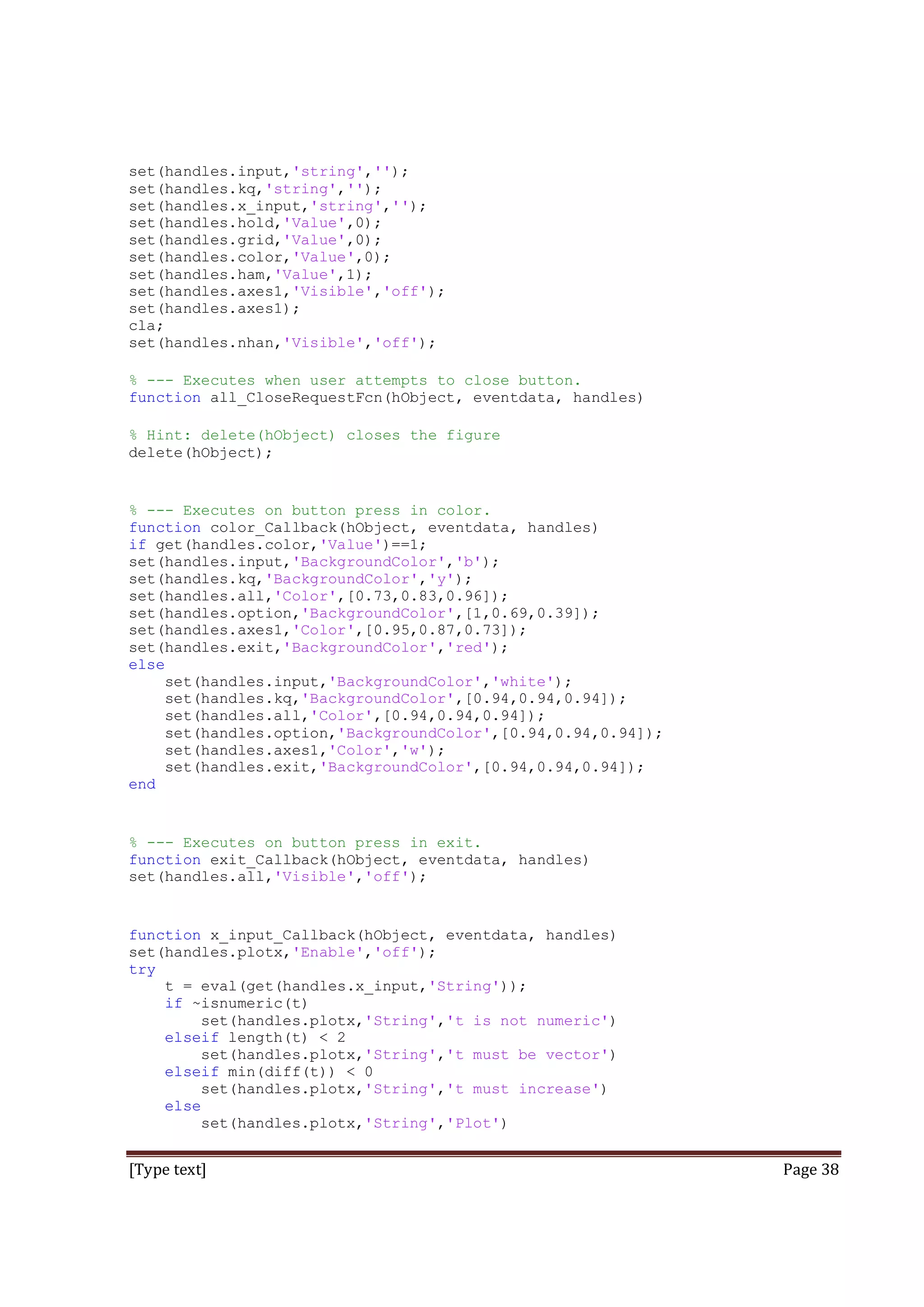 set(handles.input,'string','');
set(handles.kq,'string','');
set(handles.x_input,'string','');
set(handles.hold,'Value',0);
set(handles.grid,'Value',0);
set(handles.color,'Value',0);
set(handles.ham,'Value',1);
set(handles.axes1,'Visible','off');
set(handles.axes1);
cla;
set(handles.nhan,'Visible','off');
% --- Executes when user attempts to close button.
function all_CloseRequestFcn(hObject, eventdata, handles)
% Hint: delete(hObject) closes the figure
delete(hObject);

% --- Executes on button press in color.
function color_Callback(hObject, eventdata, handles)
if get(handles.color,'Value')==1;
set(handles.input,'BackgroundColor','b');
set(handles.kq,'BackgroundColor','y');
set(handles.all,'Color',[0.73,0.83,0.96]);
set(handles.option,'BackgroundColor',[1,0.69,0.39]);
set(handles.axes1,'Color',[0.95,0.87,0.73]);
set(handles.exit,'BackgroundColor','red');
else
set(handles.input,'BackgroundColor','white');
set(handles.kq,'BackgroundColor',[0.94,0.94,0.94]);
set(handles.all,'Color',[0.94,0.94,0.94]);
set(handles.option,'BackgroundColor',[0.94,0.94,0.94]);
set(handles.axes1,'Color','w');
set(handles.exit,'BackgroundColor',[0.94,0.94,0.94]);
end

% --- Executes on button press in exit.
function exit_Callback(hObject, eventdata, handles)
set(handles.all,'Visible','off');

function x_input_Callback(hObject, eventdata, handles)
set(handles.plotx,'Enable','off');
try
t = eval(get(handles.x_input,'String'));
if ~isnumeric(t)
set(handles.plotx,'String','t is not numeric')
elseif length(t) < 2
set(handles.plotx,'String','t must be vector')
elseif min(diff(t)) < 0
set(handles.plotx,'String','t must increase')
else
set(handles.plotx,'String','Plot')

[Type text]

Page 38

 