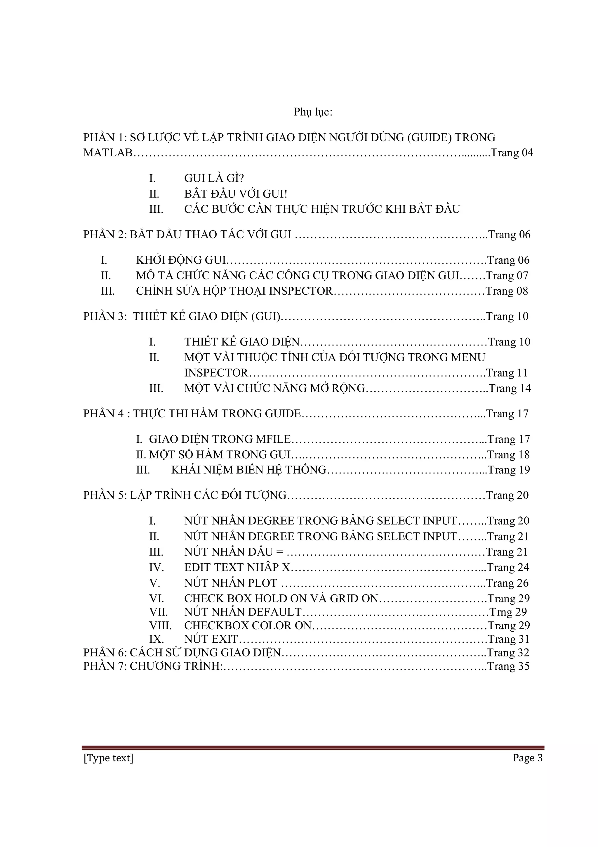 Phụ lục:
PHẦN 1: SƠ LƯỢC VỀ LẬP TRÌNH GIAO DIỆN NGƯỜI DÙNG (GUIDE) TRONG
MATLAB…………………………………………………………………………..........Trang 04
I.
II.
III.

GUI LÀ GÌ?
BẮT ĐẦU VỚI GUI!
CÁC BƯỚC CẦN THỰC HIỆN TRƯỚC KHI BẮT ĐẦU

PHẦN 2: BẮT ĐẦU THAO TÁC VỚI GUI …………………………………………..Trang 06
I.
II.
III.

KHỞI ĐỘNG GUI………………………………………………………….Trang 06
MÔ TẢ CHỨC NĂNG CÁC CÔNG CỤ TRONG GIAO DIỆN GUI…….Trang 07
CHỈNH SỬA HỘP THOẠI INSPECTOR…………………………………Trang 08

PHẦN 3: THIẾT KẾ GIAO DIỆN (GUI)……………………………………………..Trang 10
I.
II.
III.

THIẾT KẾ GIAO DIỆN…………………………………………Trang 10
MỘT VÀI THUỘC TÍNH CỦA ĐỐI TƯỢNG TRONG MENU
INSPECTOR…………………………………………………….Trang 11
MỘT VÀI CHỨC NĂNG MỞ RỘNG…………………………..Trang 14

PHẦN 4 : THỰC THI HÀM TRONG GUIDE………………………………………...Trang 17
I. GIAO DIỆN TRONG MFILE…………………………………………...Trang 17
II. MỘT SỐ HÀM TRONG GUI….………………………………………..Trang 18
III.
KHÁI NIỆM BIẾN HỆ THỐNG…………………………………...Trang 19
PHẦN 5: LẬP TRÌNH CÁC ĐỐI TƯỢNG……………………………………………Trang 20
I.
NÚT NHẤN DEGREE TRONG BẢNG SELECT INPUT……..Trang 20
II.
NÚT NHẤN DEGREE TRONG BẢNG SELECT INPUT……..Trang 21
III.
NÚT NHẤN DẤU = ……………………………………………Trang 21
IV.
EDIT TEXT NHÂP X…………………………………………...Trang 24
V.
NÚT NHẤN PLOT ……………………………………………..Trang 26
VI.
CHECK BOX HOLD ON VÀ GRID ON……………………….Trang 29
VII. NÚT NHẤN DEFAULT…………………………………………Trng 29
VIII. CHECKBOX COLOR ON………………………………………Trang 29
IX.
NÚT EXIT……………………………………………………….Trang 31
PHẦN 6: CÁCH SỬ DỤNG GIAO DIỆN……………………………………………..Trang 32
PHẦN 7: CHƯƠNG TRÌNH:…………………………………………………………..Trang 35

[Type text]

Page 3

 