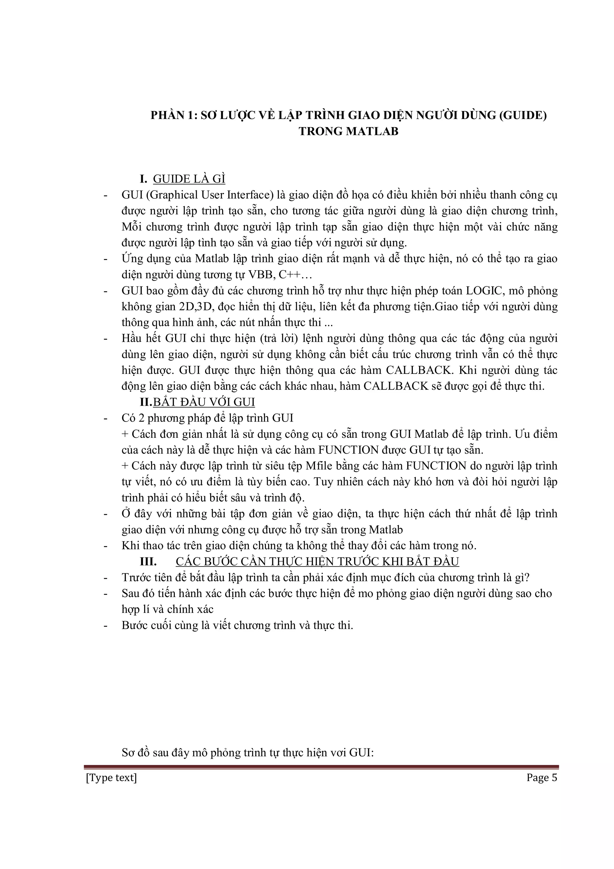 PHẦN 1: SƠ LƯỢC VỀ LẬP TRÌNH GIAO DIỆN NGƯỜI DÙNG (GUIDE)
TRONG MATLAB

-

-

-

-

-

I. GUIDE LÀ GÌ
GUI (Graphical User Interface) là giao diện đồ họa có điều khiển bởi nhiều thanh công cụ
được người lập trình tạo sẵn, cho tương tác giữa người dùng là giao diện chương trình,
Mỗi chương trình được người lập trình tạp sẵn giao diện thực hiện một vài chức năng
được người lập tình tạo sẵn và giao tiếp với người sử dụng.
Ứng dụng của Matlab lập trình giao diện rất mạnh và dễ thực hiện, nó có thể tạo ra giao
diện người dùng tương tự VBB, C++…
GUI bao gồm đầy đủ các chương trình hỗ trợ như thực hiện phép toán LOGIC, mô phỏng
không gian 2D,3D, đọc hiển thị dữ liệu, liên kết đa phương tiện.Giao tiếp với người dùng
thông qua hình ảnh, các nút nhấn thực thi ...
Hầu hết GUI chỉ thực hiện (trả lời) lệnh người dùng thông qua các tác động của người
dùng lên giao diện, người sử dụng không cần biết cấu trúc chương trình vẫn có thể thực
hiện được. GUI được thực hiện thông qua các hàm CALLBACK. Khi người dùng tác
động lên giao diện bằng các cách khác nhau, hàm CALLBACK sẽ được gọi để thực thi.
II. BẮT ĐẦU VỚI GUI
Có 2 phương pháp để lập trình GUI
+ Cách đơn giản nhất là sử dụng công cụ có sẵn trong GUI Matlab để lập trình. Ưu điểm
của cách này là dễ thực hiện và các hàm FUNCTION được GUI tự tạo sẵn.
+ Cách này được lập trình từ siêu tệp Mfile bằng các hàm FUNCTION do người lập trình
tự viết, nó có ưu điểm là tùy biến cao. Tuy nhiên cách này khó hơn và đòi hỏi người lập
trình phải có hiểu biết sâu và trình độ.
Ở đây với những bài tập đơn giản về giao diện, ta thực hiện cách thứ nhất để lập trình
giao diện với nhưng công cụ được hỗ trợ sẵn trong Matlab
Khi thao tác trên giao diện chúng ta không thể thay đổi các hàm trong nó.
III.
CÁC BƯỚC CẦN THỰC HIỆN TRƯỚC KHI BẮT ĐẦU
Trước tiên để bắt đầu lập trình ta cần phải xác định mục đích của chương trình là gì?
Sau đó tiến hành xác định các bước thực hiện để mo phỏng giao diện người dùng sao cho
hợp lí và chính xác
Bước cuối cùng là viết chương trình và thực thi.

Sơ đồ sau đây mô phỏng trình tự thực hiện vơi GUI:
[Type text]

Page 5

 