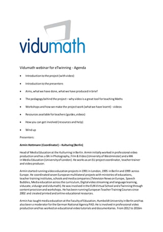 Vidumath webinar for eTwinning - Agenda
 Introductiontothe project(withvideo)
 Introductiontothe presenters
 Aims,whatwe have done,whatwe have producedinbrief
 The pedagogybehindthe project –whyvideo isa great tool forteachingMaths
 Workshopsandhowwe make the projectwork(whatwe have learnt) - videos
 Resourcesavailable forteachers(guides,videos)
 Howyou can get involved(resourcesandhelp)
 Windup
Presenters:
Armin Hottmann (Coordinator) – Kulturing(Berlin)
Headof MediaEducationat the Kulturring inBerlin.Armininitiallyworkedinprofessional video
productionandhas a BA inPhotography,Film&Video(Universityof Westminster) andaMA
inMedia Education(Universityof London).He worksasan EU projectcoordinator, teachertrainer
and videoproducer.
Arminstartedrunningvideoeducation projectsin1991 in London,1995 inBerlinand1999 across
Europe.He coordinated sevenEuropeanmultilateral projectswithministriesof educations,
teachertraininginstitutes,schoolsandmediacompanies(TelevisionNewsonEurope, Speech
Bubbles,Mediaeducationacrossthe curriculum, Digitalvideostreaming andlanguage learning,
viducate,vidusignandvidumath).He wasinvolvedin the EUN Virtual School andeTwinningthrough
contentprovisionandworkshops. He hasbeenrunningEuropeanTeacherTrainingCoursessince
2002 and created printedandonline educational resources.
Arminhas taughtmediaeducation atthe Facultyof Education,HumboldtUniversityinBerlinandhas
alsobeen a moderatorforthe German National AgencyPAD.He isinvolvedinprofessional video
productionandhas workedoneducational videotutorialsanddocumentaries. From2012 to 2016m
 