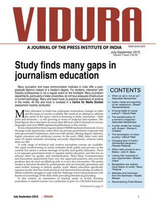 1July-September 2015 VIDURA
July-September 2015
Volume 7 Issue 3 Rs 50
ISSN 0042-5303
CONTENTS
(Continued on page 3)
A JOURNAL OF THE PRESS INSTITUTE OF INDIA
Study finds many gaps in
journalism education
Many journalism and mass communication institutes in India offer a post-
graduate diploma instead of a master’s degree. For students, interaction with
industry professionals is not a regular event on the timetable. Many journalism
departments,particularlyinstateuniversities,donothaveadequateinfrastructure
or current technology. Many who teach have no practical experience of working
in the media. All this and more is revealed in a Centre for Media Studies
assessment recently conducted
M
edia education in India has undergone tremendous changes in titles
and the types of courses available, the result of an attempt to address
the needs of the sector which is booming in India. Journalism – both
print and electronic – is still growing in terms of audience and numbers. The
latest figures show that there are more than 400 news (24x7) channels in various
languages and over 80000 registered publications in the country.
It was estimated that India requires about 1500000 media professionals. Given
the large-scale opportunity, today there are private, government, corporate and
semi-government institutions, and even individuals, offering degree, diploma,
higher education and certificate courses. In the early 1980s, there were only
some 25 media institutes (including university departments), whereas today
there are 300.
A wide range of technical and creative journalism courses are available.
The rapid mushrooming of media institutes (both public and private) in the
country has meant a serious shortage of faculty and quality education. There
is no separate government body to regulate media education, and this has an
adverse effect on quality and standardisation. Most Mass Communication
and Journalism departments have very few approved positions and even the
positions that do exist are filled up only in a very few universities. The media
market is therefore flooded by professionals who are basically generalists and
need further training to deliver quality work. Media education specifically
requires faculty that have both practical and theoretical knowledge of subjects.
Media institutes struggle to cope with the challenge of providing students with
hands-on knowledge of the field while providing theoretical grounding.
In this context, an assessment of training needs of faculty teaching
journalism or related courses was conducted as part of a UK-India Education
When an ad is ‘not an ad’ /•	
Sakuntala Narasimhan
Indian media and reporting•	
of her neighbours / Shastri
Ramachandaran
A losing battle for social•	
justice? / Vibhuti Patel
The transformation of•	
a women’s magazine /
Sakuntala Narasimhan
A writer recalls her innings•	
with Screen / Shoma A.
Chatterji
The feminisation of urban•	
poverty / Vibhuti Patel
Changing face of India’s•	
disinherited daughters /
Pamela Philipose
When radio proved to be a•	
lifeline / John K. Babu
Linking folk musicians to•	
new opportunities / Bharat
Dogra
Bangladesh war widows•	
have reason to smile / Nava
Thakuria
Melodies and memories•	
from the Northeast / Ranjita
Biswas
Remembering Praful Bidwai•	
 
