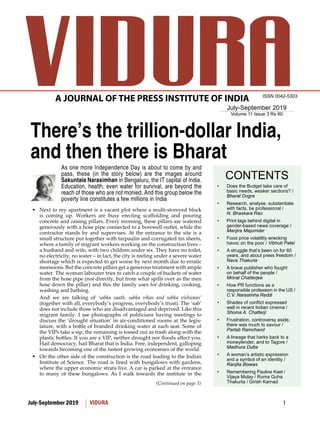 1July-September 2019 VIDURA
July-September 2019
Volume 11 Issue 3 Rs 60
ISSN 0042-5303
A JOURNAL OF THE PRESS INSTITUTE OF INDIA
CONTENTS
(Continued on page 3)
There’s the trillion-dollar India,
and then there is Bharat
As one more Independence Day is about to come by and
pass, these (in the story below) are the images around
Sakuntala Narasimhan in Bengaluru, the IT capital of India.
Education, health, even water for survival, are beyond the
reach of those who are not monied. And this group below the
poverty line constitutes a few millions in India
Next to my apartment is a vacant plot where a multi-storeyed block•	
is	 coming	 up.	 Workers	 are	 busy	 erecting	 scaffolding	 and	 pouring	
concrete and raising pillars. Every morning, these pillars are watered
generously with a hose pipe connected to a borewell outlet, while the
contractor stands by and supervises. At the entrance to the site is a
small structure put together with tarpaulin and corrugated tin sheets,
where a family of migrant workers working on the construction lives –
a husband and wife, with two children under six. They have no toilet,
no electricity, no water – in fact, the city is reeling under a severe water
shortage which is expected to get worse by next month due to erratic
monsoons. But the concrete pillars get a generous treatment with ample
water. The woman labourer tries to catch a couple of buckets of water
from the hose pipe (not directly, but from what spills over as the men
hose down the pillar) and this the family uses for drinking, cooking,
washing and bathing.
And we are talking of ‘sabka saath, sabka vikas and sabka vishwaas’
(together with all, everybody’s progress, everybody’s trust). The ‘sab’
does not include those who are disadvantaged and deprived. Like this
migrant family. I see photographs of politicians having meetings to
discuss the ‘drought situation’ in air-conditioned rooms at the legis-
lature,	with	a	bottle	of	branded	drinking	water	at	each	seat.	Some	of	
the VIPs take a sip, the remaining is tossed out as trash along with the
plastic	bottles.	If	you	are	a	VIP,	neither	drought	nor	floods	affect	you.	
Hail democracy, hail Bharat that is India. Free, independent, galloping
towards becoming one of the fastest growing economies of the world.
On the other side of the construction is the road leading to the Indian•	
Institute	of	Science.	The	road	is	lined	with	bungalows	with	gardens,	
where the upper economic strata live. A car is parked at the entrance
to many of these bungalows. As I walk towards the institute in the
Does the Budget take care of•	
basic needs, weaker sections? /
Bharat Dogra
Research, analyse, substantiate•	
with facts, be professional /
N. Bhaskara Rao
Print lags behind digital in•	
gender-based news coverage /
Manjira Majumdar
Food price volatility wrecking•	
havoc on the poor / Vibhuti Patel
A struggle that’s been on for 60•	
years, and about press freedom /
Nava Thakuria
A brave publisher who fought•	
on behalf of the people /
Mrinal Chatterjee
How PR functions as a•	
responsible profession in the US /
C.V. Narasimha Reddi
Shades	of	conflict	expressed	•	
well in recent Indian cinema /
Shoma A. Chatterji
Frustration, controversy aside,•	
there was much to savour /
Partab Ramchand
A lineage that harks back to a•	
moneylender, and to Tagore /
Madhura Dutta
A	woman’s	artistic	expression	•	
and a symbol of an identity /
Ranjita Biswas
Remembering Pauline•	 Kael /
Vijaya Mulay / Ruma Guha
Thakurta / Girish Karnad
 