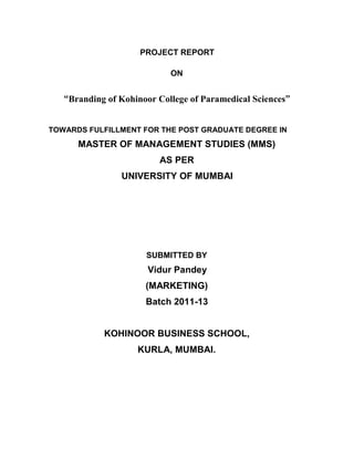 PROJECT REPORT

                            ON


   “Branding of Kohinoor College of Paramedical Sciences”


TOWARDS FULFILLMENT FOR THE POST GRADUATE DEGREE IN
      MASTER OF MANAGEMENT STUDIES (MMS)
                         AS PER
                UNIVERSITY OF MUMBAI




                      SUBMITTED BY
                       Vidur Pandey
                      (MARKETING)
                      Batch 2011-13


            KOHINOOR BUSINESS SCHOOL,
                    KURLA, MUMBAI.
 