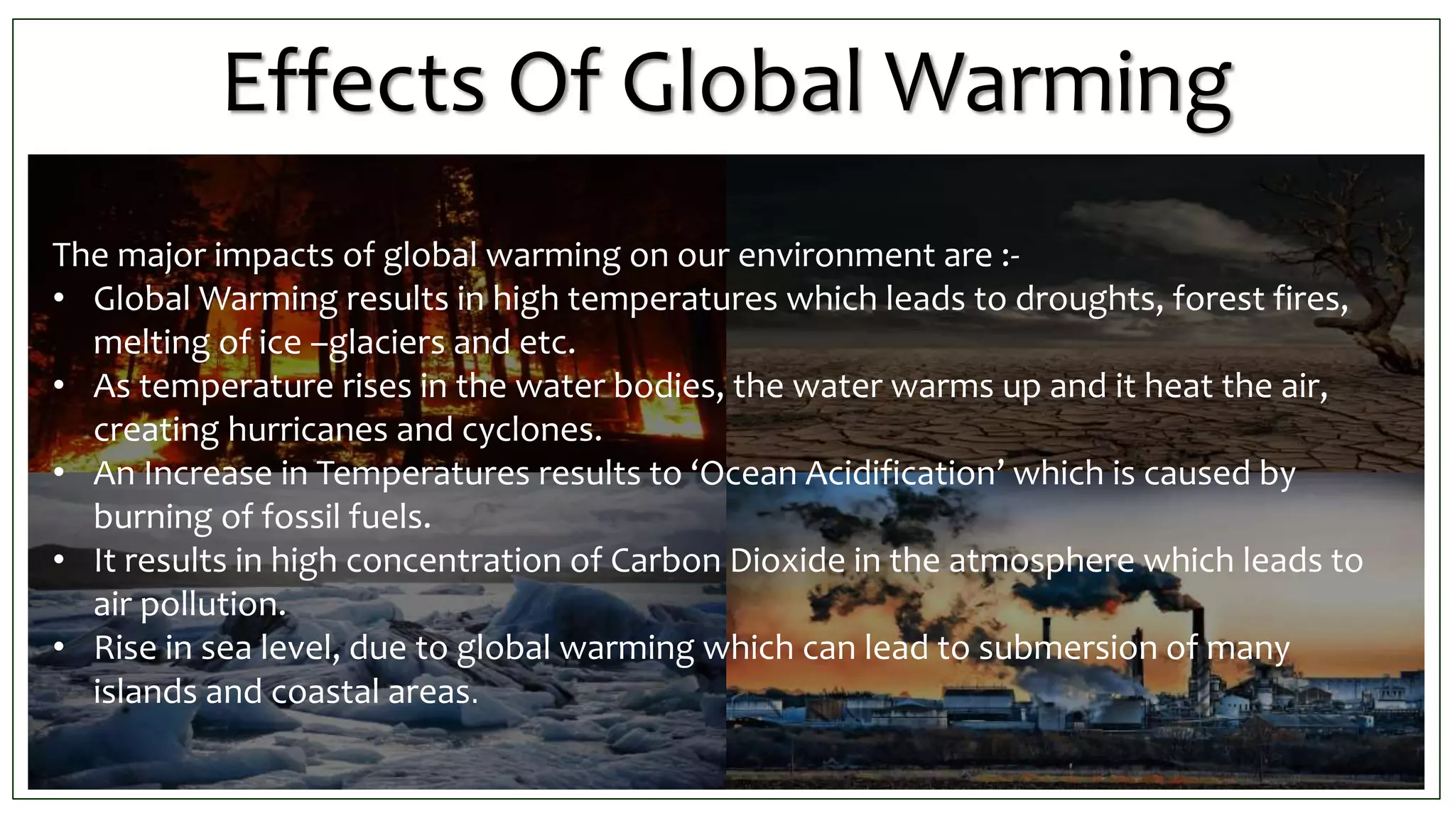 Effects Of Global Warming
The major impacts of global warming on our environment are :-
• Global Warming results in high temperatures which leads to droughts, forest fires,
melting of ice –glaciers and etc.
• As temperature rises in the water bodies, the water warms up and it heat the air,
creating hurricanes and cyclones.
• An Increase in Temperatures results to ‘Ocean Acidification’ which is caused by
burning of fossil fuels.
• It results in high concentration of Carbon Dioxide in the atmosphere which leads to
air pollution.
• Rise in sea level, due to global warming which can lead to submersion of many
islands and coastal areas.
 