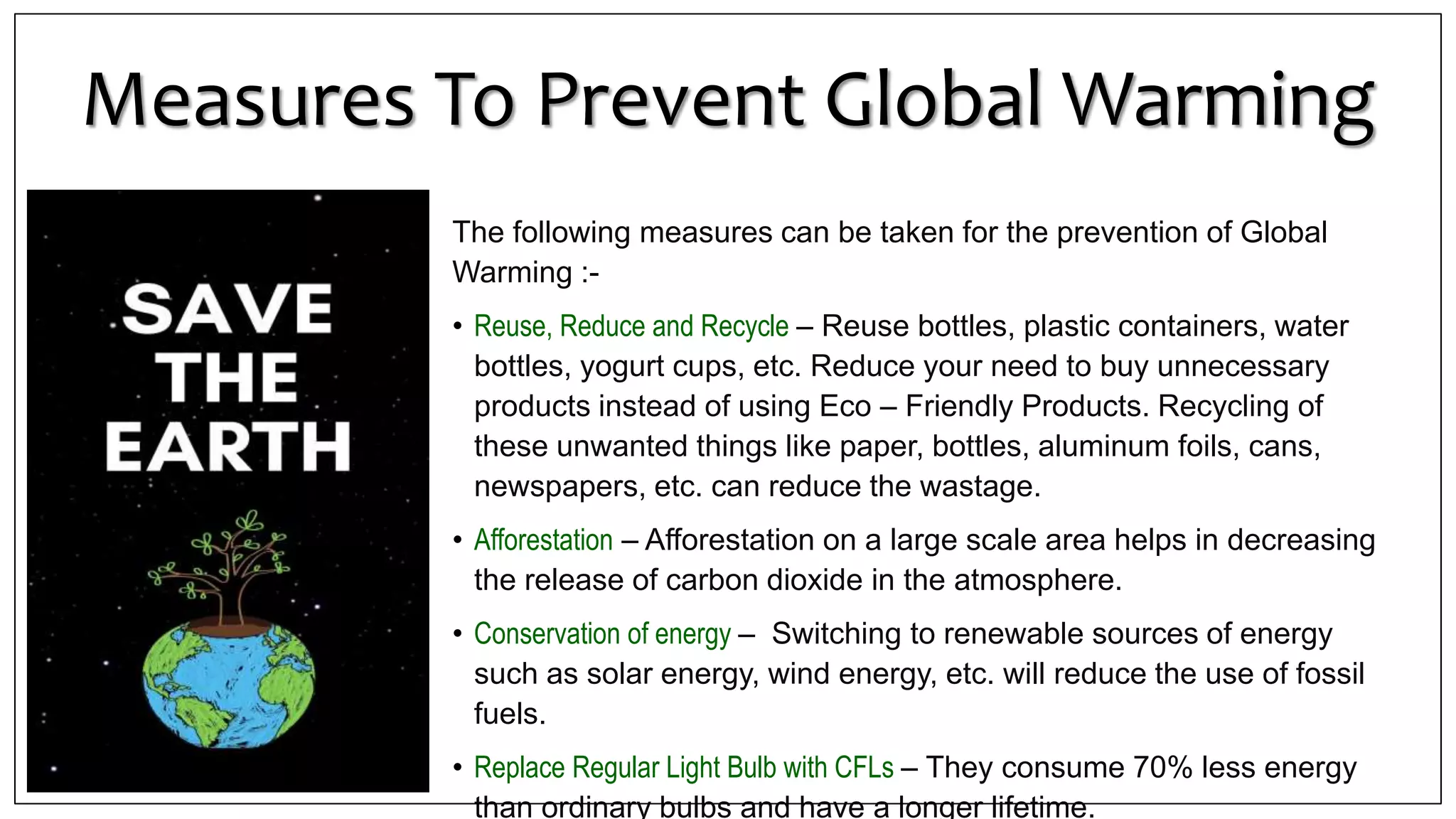 Measures To Prevent Global Warming
The following measures can be taken for the prevention of Global
Warming :-
• Reuse, Reduce and Recycle – Reuse bottles, plastic containers, water
bottles, yogurt cups, etc. Reduce your need to buy unnecessary
products instead of using Eco – Friendly Products. Recycling of
these unwanted things like paper, bottles, aluminum foils, cans,
newspapers, etc. can reduce the wastage.
• Afforestation – Afforestation on a large scale area helps in decreasing
the release of carbon dioxide in the atmosphere.
• Conservation of energy – Switching to renewable sources of energy
such as solar energy, wind energy, etc. will reduce the use of fossil
fuels.
• Replace Regular Light Bulb with CFLs – They consume 70% less energy
than ordinary bulbs and have a longer lifetime.
 