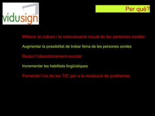 Per què?
Millorar la cultura i la comunicació visual de les persones sordes
Augmentar la possibilitat de trobar feina de les persones sordes
Reduir l’abandonament escolar
Incrementar les habilitats lingüístiques
Fomentar l’ús de les TIC per a la resolució de problemes
 