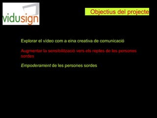 Objectius del projecte
Explorar el vídeo com a eina creativa de comunicació
Augmentar la sensibilització vers els reptes de les persones
sordes
Empoderament de les persones sordes
 