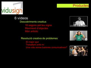 Productes
10 segons pel teu signe
Moviment d’objectes
Món artístic
El major ajut
Treballant amb mi
Una vida sense barreres comunicatives?
6 vídeos
Descobriments creatius
Resolució creativa de problemes
 