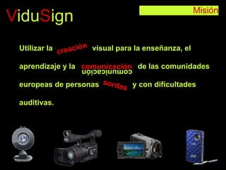 Misión
ViduSign
Utilizar la visual para la enseñanza, el
aprendizaje y la de las comunidades
europeas de personas y con dificultades
auditivas.
comunicacióncomunicación
 