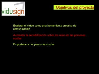 Objetivos del proyecto
Explorar el vídeo como una herramienta creativa de
comunicación
Aumentar la sensibilización sobre los retos de las personas
sordas
Empoderar a las personas sordas
 