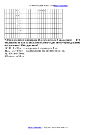 Усі збірники ДПА 2021 на сайті https://erudyt.net
https://erudyt.net – готуємось до ДПА та ЗНО 2021
–
9 1 7 7 7 7
9 0
–
1 5
1 5
0
7. Один оператор відправляє 25 оголошень за 1 хв, а другий — 140
оголошень за 4 хв. За скільки хвилин обидва оператори відішлють
оголошення 1800 адресатам?
1) 140 : 4 = 35 or. — відправляє 2 оператор за 1 хв.
2) 25 + 35 = 60 ог. — відправляють два оператора за 1 хв.
3) 1800 : 60 = 30 хв.
Відповідь: за 30 хв.
 
