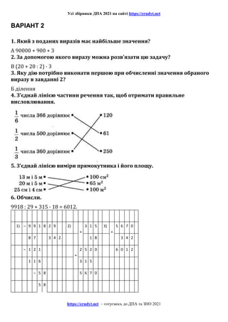 Усі збірники ДПА 2021 на сайті https://erudyt.net
https://erudyt.net – готуємось до ДПА та ЗНО 2021
ВАРІАНТ 2
1. Який з поданих виразів має найбільше значення?
А 90000 + 900 + 3
2. За допомогою якого виразу можна розв’язати цю задачу?
В (20 + 20 : 2) · 3
3. Яку дію потрібно виконати першою при обчисленні значення обраного
виразу в завданні 2?
Б ділення
4. З’єднай лінією частини речення так, щоб отримати правильне
висловлювання.
5. З’єднай лінією виміри прямокутника і його площу.
6. Обчисли.
9918 : 29 + 315 · 18 = 6012.
1) – 9 9 1 8 2 9 2)
×
3 1 5 3)
+
5 6 7 0
8 7 3 4 2 1 8 3 4 2
– 1 2 1
+
2 5 2 0 6 0 1 2
1 1 6 3 1 5
– 5 8 5 6 7 0
5 8
 