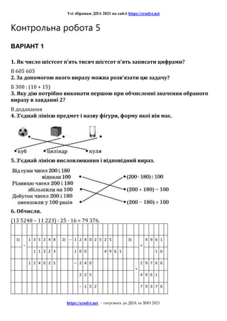 Усі збірники ДПА 2021 на сайті https://erudyt.net
https://erudyt.net – готуємось до ДПА та ЗНО 2021
Контрольна робота 5
ВАРІАНТ 1
1. Як число шістсот п’ять тисяч шістсот п’ять записати цифрами?
В 605 605
2. За допомогою якого виразу можна розв’язати цю задачу?
Б 300 : (10 + 15)
3. Яку дію потрібно виконати першою при обчисленні значення обраного
виразу в завданні 2?
В додавання
4. З’єднай лінією предмет і назву фігури, форму якої він має.
5. З’єднай лінією висловлювання і відповідний вираз.
6. Обчисли.
(13 5248 – 11 223) : 25 · 16 = 79 376.
1)
–
1 3 5 2 4 8 2) – 1 2 4 0 2 5 2 5 3)
×
4 9 6 1
1 1 2 2 3 1 0 0 4 9 6 1 1 6
1 2 4 0 2 5 – 2 4 0
+
2 9 7 6 6
2 2 5 4 9 6 1
– 1 5 2 7 9 3 7 6
 