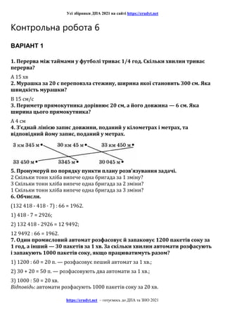 Усі збірники ДПА 2021 на сайті https://erudyt.net
https://erudyt.net – готуємось до ДПА та ЗНО 2021
Контрольна робота 6
ВАРІАНТ 1
1. Перерва між таймами у футболі триває 1/4 год. Скільки хвилин триває
перерва?
А 15 хв
2. Мурашка за 20 с переповзла стежину, ширина якої становить 300 см. Яка
швидкість мурашки?
В 15 см/с
3. Периметр прямокутника дорівнює 20 см, а його довжина — 6 см. Яка
ширина цього прямокутника?
А 4 см
4. З’єднай лінією запис довжини, поданий у кілометрах і метрах, та
відповідний йому запис, поданий у метрах.
5. Пронумеруй по порядку пункти плану розв’язування задачі.
2 Скільки тонн хліба випече одна бригада за 1 зміну?
3 Скільки тонн хліба випече одна бригада за 2 зміни?
1 Скільки тонн хліба випече одна бригада за 3 зміни?
6. Обчисли.
(132 418 - 418 · 7) : 66 = 1962.
1) 418 · 7 = 2926;
2) 132 418 - 2926 = 12 9492;
12 9492 : 66 = 1962.
7. Один промисловий автомат розфасовує й запаковує 1200 пакетів соку за
1 год, а інший — 30 пакетів за 1 хв. За скільки хвилин автомати розфасують
і запакують 1000 пакетів соку, якщо працюватимуть разом?
1) 1200 : 60 = 20 п. — розфасовує пеший автомат за 1 хв.;
2) 30 + 20 = 50 п. — розфасовують два автомати за 1 хв.;
3) 1000 : 50 = 20 хв.
Відповідь: автомати розфасують 1000 пакетів соку за 20 хв.
 