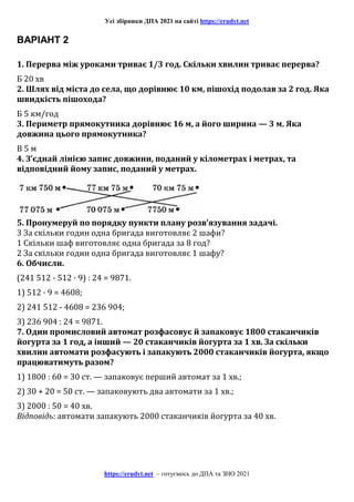Усі збірники ДПА 2021 на сайті https://erudyt.net
https://erudyt.net – готуємось до ДПА та ЗНО 2021
ВАРІАНТ 2
1. Перерва між уроками триває 1/3 год. Скільки хвилин триває перерва?
Б 20 хв
2. Шлях від міста до села, що дорівнює 10 км, пішохід подолав за 2 год. Яка
швидкість пішохода?
Б 5 км/год
3. Периметр прямокутника дорівнює 16 м, а його ширина — 3 м. Яка
довжина цього прямокутника?
В 5 м
4. З’єднай лінією запис довжини, поданий у кілометрах і метрах, та
відповідний йому запис, поданий у метрах.
5. Пронумеруй по порядку пункти плану розв’язування задачі.
3 За скільки годин одна бригада виготовляє 2 шафи?
1 Скільки шаф виготовляє одна бригада за 8 год?
2 За скільки годин одна бригада виготовляє 1 шафу?
6. Обчисли.
(241 512 - 512 · 9) : 24 = 9871.
1) 512 · 9 = 4608;
2) 241 512 - 4608 = 236 904;
3) 236 904 : 24 = 9871.
7. Один промисловий автомат розфасовує й запаковує 1800 стаканчиків
йогурта за 1 год, а інший — 20 стаканчиків йогурта за 1 хв. За скільки
хвилин автомати розфасують і запакують 2000 стаканчиків йогурта, якщо
працюватимуть разом?
1) 1800 : 60 = 30 ст. — запаковує перший автомат за 1 хв.;
2) 30 + 20 = 50 ст. — запаковують два автомати за 1 хв.;
3) 2000 : 50 = 40 хв.
Відповідь: автомати запакують 2000 стаканчиків йогурта за 40 хв.
 