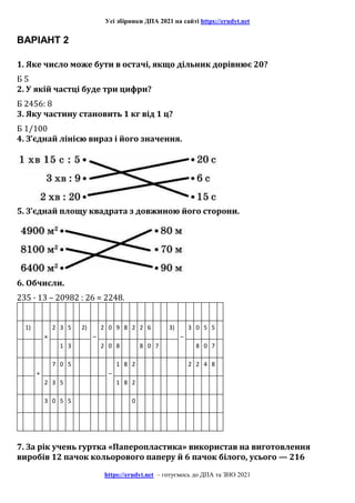 Усі збірники ДПА 2021 на сайті https://erudyt.net
https://erudyt.net – готуємось до ДПА та ЗНО 2021
ВАРІАНТ 2
1. Яке число може бути в остачі, якщо дільник дорівнює 20?
Б 5
2. У якій частці буде три цифри?
Б 2456: 8
3. Яку частину становить 1 кг від 1 ц?
Б 1/100
4. З’єднай лінією вираз і його значення.
5. З’єднай площу квадрата з довжиною його сторони.
6. Обчисли.
235 · 13 – 20982 : 26 = 2248.
1)
×
2 3 5 2)
–
2 0 9 8 2 2 6 3)
–
3 0 5 5
1 3 2 0 8 8 0 7 8 0 7
+
7 0 5
–
1 8 2 2 2 4 8
2 3 5 1 8 2
3 0 5 5 0
7. За рік учень гуртка «Паперопластика» використав на виготовлення
виробів 12 пачок кольорового паперу й 6 пачок білого, усього — 216
 