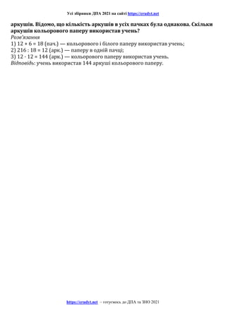 Усі збірники ДПА 2021 на сайті https://erudyt.net
https://erudyt.net – готуємось до ДПА та ЗНО 2021
аркушів. Відомо, що кількість аркушів в усіх пачках була однакова. Скільки
аркушів кольорового паперу використав учень?
Розв’язання
1) 12 + 6 = 18 (пач.) — кольорового і білого паперу використав учень;
2) 216 : 18 = 12 (арк.) — паперу в одній пачці;
3) 12 · 12 = 144 (арк.) — кольорового паперу використав учень.
Відповідь: учень використав 144 аркуші кольорового паперу.
 