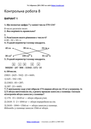 Усі збірники ДПА 2021 на сайті https://erudyt.net
https://erudyt.net – готуємось до ДПА та ЗНО 2021
Контрольна робота 8
ВАРІАНТ 1
1. Що позначає цифра 7 у записі числа 570 134?
В число десятків тисяч
2. Яка нерівність правильна?
Б
3. Розв’язком якого рівняння є число 6?
А 48 – 32 = 10 + х
4. З’єднай периметр і площу квадрата.
5. З’єднай периметр і площу квадрата.
6. Обчисли.
23821 : (625 – 542) · 23 = 6601.
1) 625 – 542 = 83;
2) 23821 : 83 = 287;
3) 287 · 23 = 6601.
7. У шкільному саду учні зібрали 174 ящики яблук по 15 кг у кожному. Із
2/5 яблук виготовили сік, а решту врожаю занесли у сховище. Скільки
кілограмів яблук занесли у сховище?
1) 174 · 15 = 2610 кг — яблук зібрали учні;
2) 2610 : 5 · 2 = 1044 кг — яблук переробили на сік;
3) 2610 – 1044 = 1566 кг — яблук занесли у сховище.
Відповідь: у сховище занесли 1566 кг яблук.
 