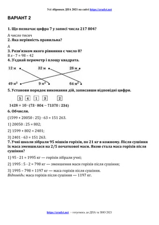 Усі збірники ДПА 2021 на сайті https://erudyt.net
https://erudyt.net – готуємось до ДПА та ЗНО 2021
ВАРІАНТ 2
1. Що позначає цифра 7 у записі числа 217 804?
А число тисяч
2. Яка нерівність правильна?
А
3. Розв’язком якого рівняння є число 8?
В x · 7 = 98 – 42
4. З’єднай периметр і площу квадрата.
5. Установи порядок виконання дій, записавши відповідні цифри.
6. Обчисли.
(1599 + 20050 : 25) · 63 = 151 263.
1) 20050 : 25 = 802;
2) 1599 + 802 = 2401;
3) 2401 · 63 = 151 263.
7. Учні школи зібрали 95 мішків горіхів, по 21 кг в кожному. Після сушіння
їх маса зменшилася на 2/5 початкової маси. Якою стала маса горіхів після
сушіння?
1) 95 · 21 = 1995 кг — горіхів зібрали учні;
2) 1995 : 5 · 2 = 798 кг — зменшення маси горіхів після сушіння;
3) 1995 – 798 = 1197 кг — маса горіхів після сушіння.
Відповідь: маса горіхів після сушіння — 1197 кг.
 