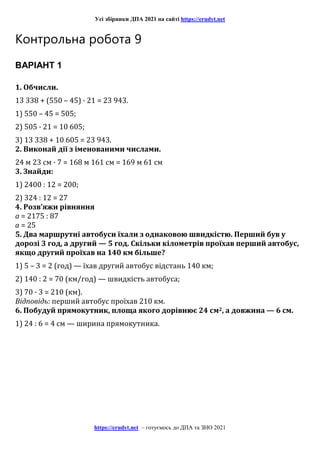 Усі збірники ДПА 2021 на сайті https://erudyt.net
https://erudyt.net – готуємось до ДПА та ЗНО 2021
Контрольна робота 9
ВАРІАНТ 1
1. Обчисли.
13 338 + (550 – 45) · 21 = 23 943.
1) 550 – 45 = 505;
2) 505 · 21 = 10 605;
3) 13 338 + 10 605 = 23 943.
2. Виконай дії з іменованими числами.
24 м 23 см · 7 = 168 м 161 см = 169 м 61 см
3. Знайди:
1) 2400 : 12 = 200;
2) 324 : 12 = 27
4. Розв’яжи рівняння
a = 2175 : 87
a = 25
5. Два маршрутні автобуси їхали з однаковою швидкістю. Перший був у
дорозі 3 год, а другий — 5 год. Скільки кілометрів проїхав перший автобус,
якщо другий проїхав на 140 км більше?
1) 5 – 3 = 2 (год) — їхав другий автобус відстань 140 км;
2) 140 : 2 = 70 (км/год) — швидкість автобуса;
3) 70 · 3 = 210 (км).
Відповідь: перший автобус проїхав 210 км.
6. Побудуй прямокутник, площа якого дорівнює 24 см2, а довжина — 6 см.
1) 24 : 6 = 4 см — ширина прямокутника.
 
