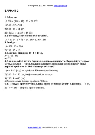Усі збірники ДПА 2021 на сайті https://erudyt.net
https://erudyt.net – готуємось до ДПА та ЗНО 2021
ВАРІАНТ 2
1. Обчисли.
13 268 + (540 – 37) · 23 = 24 837.
1) 540 – 37 = 503;
2) 503 · 23 = 11 569;
3) 13 268 + 11 569 = 24 837.
2. Виконай дії з іменованими числами.
17 м 47 см · 3 = 51 м 141 см = 52 м 41 см.
3. Знайди...
1) 4500 : 15 = 300;
2) 195 : 15 = 13.
4. Розв’яжи рівняння 49 · b = 1715.
b = 1715 : 49;
b = 35.
5. Два швидкісні потяги їхали з однаковою швидкістю. Перший був у дорозі
6 год, а другий — 4 год. Скільки кілометрів пройшов другий потяг, якщо
перший пройшов на 300 кілометрів більше?
1) 6 – 4 = 2 (год) — пройшов 300 км перший потяг;
2) 300 : 2 = 150 (км/год) — швидкість потягу;
3) 150 · 4 = 600 (км).
Відповідь: другий потяг пройшов 600 км.
6. 1) Побудуй прямокутник, площа якого дорівнює 28 см2, а довжина — 7 см.
28 : 7 = 4 см — ширина прямокутника.
 