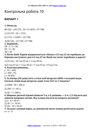 Усі збірники ДПА 2021 на сайті https://erudyt.net
https://erudyt.net – готуємось до ДПА та ЗНО 2021
Контрольна робота 10
ВАРІАНТ 1
1. Обчисли.
80 526 – (43 275 : 25+ 21 007) = 57 788.
1) 43 275 : 25 = 1731;
2) 1731 + 21007 = 22 738;
3) 80 526 – 22 738 = 57 788.
2. Порівняй...
50 · 3 : 5 = 30;
90 : 3 = 30;
30 = 30.
3. Потяг Київ–Харків відправляється з Києва о 22 год 22 хв і прибуває до
Харкова наступного дня о 6 год 25 хв. Який час потяг перебуває в дорозі?
1) 24 год – 22 год 22 хв = 1 год 38 хв;
2) 6 год 25 хв + 1 год 38 хв = 7 год 63 хв = 8 год 3 хв.
4. Розв’яжи рівняння...
у : 91 = 405;
у = 405 · 91;
у = 36 855.
5. За місяць (30 днів) сім’я з п’яти осіб витрачає 6000 л холодної води.
Скільки літрів води витрачає один член сім’ї за 1 тиждень?
1) 6000 : 30 = 200 л;
2) 200 : 5 = 40 л;
3) 40 · 7 = 280 л.
6. Ширина дитячої ігрової кімнати 5 м, а її довжина — 6 м. 1/3 підлоги цієї
кімнати покриває килим. Яка площа підлоги не покрита килимом?
1) 5 · 6 = 30 м2;
2) 30 : 3 = 10 м2;
3) 30 – 10 = 20 м2.
7. Склади і запиши вираз, за допомогою якого можна розв’язати задачу.
a + a – b
 