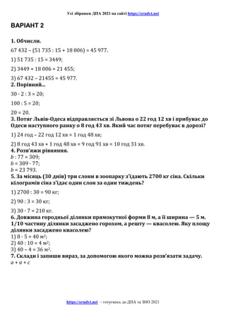 Усі збірники ДПА 2021 на сайті https://erudyt.net
https://erudyt.net – готуємось до ДПА та ЗНО 2021
ВАРІАНТ 2
1. Обчисли.
67 432 – (51 735 : 15 + 18 006) = 45 977.
1) 51 735 : 15 = 3449;
2) 3449 + 18 006 = 21 455;
3) 67 432 – 21455 = 45 977.
2. Порівняй...
30 · 2 : 3 = 20;
100 : 5 = 20;
20 = 20.
3. Потяг Львів-Одеса відправляється зі Львова о 22 год 12 хв і прибуває до
Одеси наступного ранку о 8 год 43 хв. Який час потяг перебуває в дорозі?
1) 24 год – 22 год 12 хв = 1 год 48 хв;
2) 8 год 43 хв + 1 год 48 хв = 9 год 91 хв = 10 год 31 хв.
4. Розв’яжи рівняння.
b : 77 = 309;
b = 309 · 77;
b = 23 793.
5. За місяць (30 днів) три слони в зоопарку з’їдають 2700 кг сіна. Скільки
кілограмів сіна з’їдає один слон за один тиждень?
1) 2700 : 30 = 90 кг;
2) 90 : 3 = 30 кг;
3) 30 · 7 = 210 кг.
6. Довжина городньої ділянки прямокутної форми 8 м, а її ширина — 5 м.
1/10 частину ділянки засаджено горохом, а решту — квасолею. Яку площу
ділянки засаджено квасолею?
1) 8 · 5 = 40 м2;
2) 40 : 10 = 4 м2;
3) 40 – 4 = 36 м2.
7. Склади і запиши вираз, за допомогою якого можна розв’язати задачу.
a + a + c
 