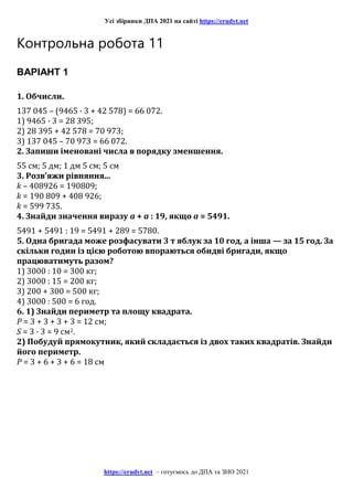 Усі збірники ДПА 2021 на сайті https://erudyt.net
https://erudyt.net – готуємось до ДПА та ЗНО 2021
Контрольна робота 11
ВАРІАНТ 1
1. Обчисли.
137 045 – (9465 · 3 + 42 578) = 66 072.
1) 9465 · 3 = 28 395;
2) 28 395 + 42 578 = 70 973;
3) 137 045 – 70 973 = 66 072.
2. Запиши іменовані числа в порядку зменшення.
55 см; 5 дм; 1 дм 5 см; 5 см
3. Розв’яжи рівняння...
k – 408926 = 190809;
k = 190 809 + 408 926;
k = 599 735.
4. Знайди значення виразу a + a : 19, якщо a = 5491.
5491 + 5491 : 19 = 5491 + 289 = 5780.
5. Одна бригада може розфасувати 3 т яблук за 10 год, а інша — за 15 год. За
скільки годин із цією роботою впораються обидві бригади, якщо
працюватимуть разом?
1) 3000 : 10 = 300 кг;
2) 3000 : 15 = 200 кг;
3) 200 + 300 = 500 кг;
4) 3000 : 500 = 6 год.
6. 1) Знайди периметр та площу квадрата.
Р = 3 + 3 + 3 + 3 = 12 см;
S = 3 · 3 = 9 см2.
2) Побудуй прямокутник, який складається із двох таких квадратів. Знайди
його периметр.
Р = 3 + 6 + 3 + 6 = 18 см
 
