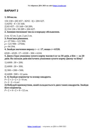 Усі збірники ДПА 2021 на сайті https://erudyt.net
https://erudyt.net – готуємось до ДПА та ЗНО 2021
ВАРІАНТ 2
1. Обчисли.
154 138 + (83 457 – 8292 · 4) = 204 427.
1) 8292 · 4 = 33 168;
2) 83 457 – 33 168 = 50 289;
3) 154 138 + 50 289 = 204 427.
2. Запиши іменовані числа в порядку збільшення.
2 см; 12 см; 2 дм; 2 дм 2 см.
3. Розв’яжи рівняння.
p + 27 506 = 121 900;
p = 121 900 – 27506;
p = 94 394.
4. Знайди значення виразу c – c : 17, якщо c = 6528.
6528 – 6528 : 17 = 6528 – 384 = 6144.
5. Джек з’їдає упаковку сухого корму масою 6 кг за 30 днів, а Бім — за 20
днів. На скільки днів вистачить упаковки сухого корму Джеку та Біму?
1) 6000 : 30 = 200;
2) 6000 : 20 = 300;
3) 300 + 200 = 500;
4) 6000 : 500 = 12 днів.
6. 1) Знайди периметр та площу квадрата.
Р = 2 + 2 + 2 + 2 = 8 см;
S = 2 · 2 = 4 см2.
2) Побудуй прямокутник, який складається із двох таких квадратів. Знайди
його периметр.
Р = 2 + 4 + 2 + 4 = 12 см.
 