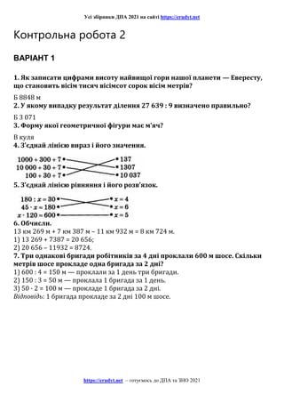 Усі збірники ДПА 2021 на сайті https://erudyt.net
https://erudyt.net – готуємось до ДПА та ЗНО 2021
Контрольна робота 2
ВАРІАНТ 1
1. Як записати цифрами висоту найвищої гори нашої планети — Евересту,
що становить вісім тисяч вісімсот сорок вісім метрів?
Б 8848 м
2. У якому випадку результат ділення 27 639 : 9 визначено правильно?
Б 3 071
3. Форму якої геометричної фігури має м’яч?
В куля
4. З’єднай лінією вираз і його значення.
5. З’єднай лінією рівняння і його розв’язок.
6. Обчисли.
13 км 269 м + 7 км 387 м – 11 км 932 м = 8 км 724 м.
1) 13 269 + 7387 = 20 656;
2) 20 656 – 11932 = 8724.
7. Три однакові бригади робітників за 4 дні проклали 600 м шосе. Скільки
метрів шосе прокладе одна бригада за 2 дні?
1) 600 : 4 = 150 м — проклали за 1 день три бригади.
2) 150 : 3 = 50 м — проклала 1 бригада за 1 день.
3) 50 · 2 = 100 м — прокладе 1 бригада за 2 дні.
Відповідь: 1 бригада прокладе за 2 дні 100 м шосе.
 