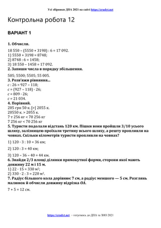 Усі збірники ДПА 2021 на сайті https://erudyt.net
https://erudyt.net – готуємось до ДПА та ЗНО 2021
Контрольна робота 12
ВАРІАНТ 1
1. Обчисли.
18 550 – (5550 + 3198) : 6 = 17 092.
1) 5550 + 3198 = 8748;
2) 8748 : 6 = 1458;
3) 18 550 – 1458 = 17 092.
2. Запиши числа в порядку збільшення.
505; 5500; 5505; 55 005.
3. Розв’яжи рівняння...
c : 26 = 927 – 118;
c = (927 – 118) · 26;
c = 809 · 26;
c = 21 034.
4. Порівняй.
205 грн 50 к. [>] 2055 к.
20550 к. > 2055 к.
7 т 256 кг < 70 256 кг
7 256 кг < 70 256 кг
5. Туристи подолали відстань 120 км. Пішки вони пройшли 3/10 усього
шляху, залізницею проїхали третину всього шляху, а решту пропливли на
човнах. Скільки кілометрів туристи пропливли на човнах?
1) 120 · 3 : 10 = 36 км;
2) 120 : 3 = 40 км;
3) 120 – 36 – 40 = 44 км.
6. Знайди 2/3 площі ділянки прямокутної форми, сторони якої мають
довжину 22 м і 15 м.
1) 22 · 15 = 330 м2;
2) 330 · 2 : 3 = 220 м2.
7. Радіус більшого кола дорівнює 7 см, а радіус меншого — 5 см. Розглянь
малюнок й обчисли довжину відрізка OA.
7 + 5 = 12 см.
 