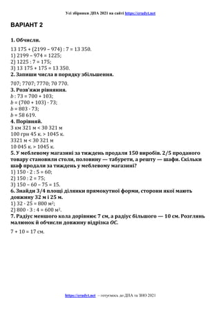 Усі збірники ДПА 2021 на сайті https://erudyt.net
https://erudyt.net – готуємось до ДПА та ЗНО 2021
ВАРІАНТ 2
1. Обчисли.
13 175 + (2199 – 974) : 7 = 13 350.
1) 2199 – 974 = 1225;
2) 1225 : 7 = 175;
3) 13 175 + 175 = 13 350.
2. Запиши числа в порядку збільшення.
707; 7707; 7770; 70 770.
3. Розв’яжи рівняння.
b : 73 = 700 + 103;
b = (700 + 103) · 73;
b = 803 · 73;
b = 58 619.
4. Порівняй.
3 км 321 м < 30 321 м
100 грн 45 к. > 1045 к.
3321 м < 30 321 м
10 045 к. > 1045 к.
5. У меблевому магазині за тиждень продали 150 виробів. 2/5 проданого
товару становили столи, половину — табурети, а решту — шафи. Скільки
шаф продали за тиждень у меблевому магазині?
1) 150 · 2 : 5 = 60;
2) 150 : 2 = 75;
3) 150 – 60 – 75 = 15.
6. Знайди 3/4 площі ділянки прямокутної форми, сторони якої мають
довжину 32 м і 25 м.
1) 32 · 25 = 800 м2;
2) 800 · 3 : 4 = 600 м2.
7. Радіус меншого кола дорівнює 7 см, а радіус більшого — 10 см. Розглянь
малюнок й обчисли довжину відрізка OC.
7 + 10 = 17 см.
 