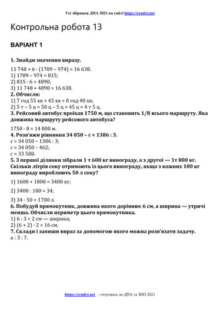 Усі збірники ДПА 2021 на сайті https://erudyt.net
https://erudyt.net – готуємось до ДПА та ЗНО 2021
Контрольна робота 13
ВАРІАНТ 1
1. Знайди значення виразу.
11 748 + 6 · (1789 – 974) = 16 638.
1) 1789 – 974 = 815;
2) 815 · 6 = 4890;
3) 11 748 + 4890 = 16 638.
2. Обчисли:
1) 7 год 55 хв + 45 хв = 8 год 40 хв;
2) 5 т – 5 ц = 50 ц – 5 ц = 45 ц = 4 т 5 ц.
3. Рейсовий автобус проїхав 1750 м, що становить 1/8 всього маршруту. Яка
довжина маршруту рейсового автобуса?
1750 · 8 = 14 000 м.
4. Розв’яжи рівняння 34 050 – c = 1386 : 3.
c = 34 050 – 1386 : 3;
c = 34 050 – 462;
c = 33 588.
5. З першої ділянки зібрали 1 т 600 кг винограду, а з другої — 1т 800 кг.
Скільки літрів соку отримають із цього винограду, якщо з кожних 100 кг
винограду виробляють 50 л соку?
1) 1600 + 1800 = 3400 кг;
2) 3400 : 100 = 34;
3) 34 · 50 = 1700 л.
6. Побудуй прямокутник, довжина якого дорівнює 6 см, а ширина — утричі
менша. Обчисли периметр цього прямокутника.
1) 6 : 3 = 2 см — ширина;
2) (6 + 2) · 2 = 16 см.
7. Склади і запиши вираз за допомогою якого можна розв’язати задачу.
a : 3 : 7.
 