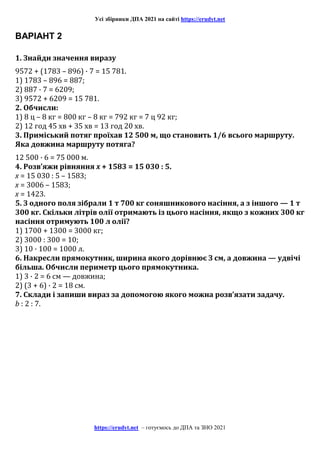 Усі збірники ДПА 2021 на сайті https://erudyt.net
https://erudyt.net – готуємось до ДПА та ЗНО 2021
ВАРІАНТ 2
1. Знайди значення виразу
9572 + (1783 – 896) · 7 = 15 781.
1) 1783 – 896 = 887;
2) 887 · 7 = 6209;
3) 9572 + 6209 = 15 781.
2. Обчисли:
1) 8 ц – 8 кг = 800 кг – 8 кг = 792 кг = 7 ц 92 кг;
2) 12 год 45 хв + 35 хв = 13 год 20 хв.
3. Приміський потяг проїхав 12 500 м, що становить 1/6 всього маршруту.
Яка довжина маршруту потяга?
12 500 · 6 = 75 000 м.
4. Розв’яжи рівняння x + 1583 = 15 030 : 5.
x = 15 030 : 5 – 1583;
x = 3006 – 1583;
x = 1423.
5. З одного поля зібрали 1 т 700 кг соняшникового насіння, а з іншого — 1 т
300 кг. Скільки літрів олії отримають із цього насіння, якщо з кожних 300 кг
насіння отримують 100 л олії?
1) 1700 + 1300 = 3000 кг;
2) 3000 : 300 = 10;
3) 10 · 100 = 1000 л.
6. Накресли прямокутник, ширина якого дорівнює З см, а довжина — удвічі
більша. Обчисли периметр цього прямокутника.
1) 3 · 2 = 6 см — довжина;
2) (3 + 6) · 2 = 18 см.
7. Склади і запиши вираз за допомогою якого можна розв’язати задачу.
b : 2 : 7.
 