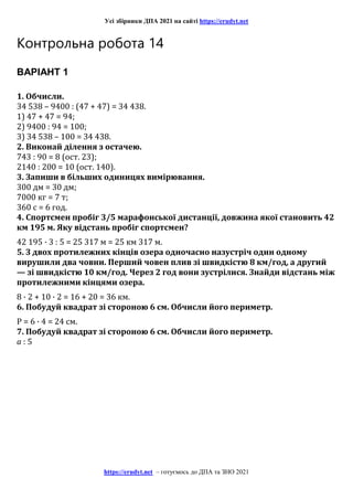 Усі збірники ДПА 2021 на сайті https://erudyt.net
https://erudyt.net – готуємось до ДПА та ЗНО 2021
Контрольна робота 14
ВАРІАНТ 1
1. Обчисли.
34 538 – 9400 : (47 + 47) = 34 438.
1) 47 + 47 = 94;
2) 9400 : 94 = 100;
3) 34 538 – 100 = 34 438.
2. Виконай ділення з остачею.
743 : 90 = 8 (ост. 23);
2140 : 200 = 10 (ост. 140).
3. Запиши в більших одиницях вимірювання.
300 дм = 30 дм;
7000 кг = 7 т;
360 с = 6 год.
4. Спортсмен пробіг 3/5 марафонської дистанції, довжина якої становить 42
км 195 м. Яку відстань пробіг спортсмен?
42 195 · 3 : 5 = 25 317 м = 25 км 317 м.
5. З двох протилежних кінців озера одночасно назустріч один одному
вирушили два човни. Перший човен плив зі швидкістю 8 км/год, а другий
— зі швидкістю 10 км/год. Через 2 год вони зустрілися. Знайди відстань між
протилежними кінцями озера.
8 · 2 + 10 · 2 = 16 + 20 = 36 км.
6. Побудуй квадрат зі стороною 6 см. Обчисли його периметр.
Р = 6 · 4 = 24 см.
7. Побудуй квадрат зі стороною 6 см. Обчисли його периметр.
a : 5
 