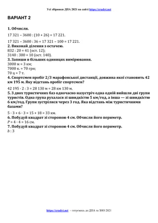 Усі збірники ДПА 2021 на сайті https://erudyt.net
https://erudyt.net – готуємось до ДПА та ЗНО 2021
ВАРІАНТ 2
1. Обчисли.
17 321 – 3600 : (10 + 26) = 17 221.
17 321 – 3600 : 36 = 17 321 – 100 = 17 221.
2. Виконай ділення з остачею.
832 : 20 = 41 (ост. 12);
3140 : 300 = 10 (ост. 140).
3. Запиши в більших одиницях вимірювання.
3000 м = 3 км;
7000 к. = 70 грн;
70 ц = 7 т.
4. Спортсмен пробіг 2/3 марафонської дистанції, довжина якої становить 42
км 195 м. Яку відстань пробіг спортсмен?
42 195 · 2 : 3 = 28 130 м = 28 км 130 м.
5. З двох туристичних баз одночасно назустріч одна одній вийшли дві групи
туристів. Одна група рухалася зі швидкістю 5 км/год, а інша — зі швидкістю
6 км/год. Групи зустрілися через 3 год. Яка відстань між туристичними
базами?
5 · 3 + 6 · 3 = 15 + 18 = 33 км.
6. Побудуй квадрат зі стороною 4 см. Обчисли його периметр.
P = 4 · 4 = 16 см.
7. Побудуй квадрат зі стороною 4 см. Обчисли його периметр.
b : 3
 