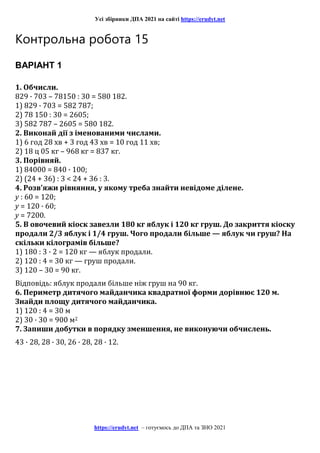 Усі збірники ДПА 2021 на сайті https://erudyt.net
https://erudyt.net – готуємось до ДПА та ЗНО 2021
Контрольна робота 15
ВАРІАНТ 1
1. Обчисли.
829 · 703 – 78150 : 30 = 580 182.
1) 829 · 703 = 582 787;
2) 78 150 : 30 = 2605;
3) 582 787 – 2605 = 580 182.
2. Виконай дії з іменованими числами.
1) 6 год 28 хв + 3 год 43 хв = 10 год 11 хв;
2) 18 ц 05 кг – 968 кг = 837 кг.
3. Порівняй.
1) 84000 = 840 · 100;
2) (24 + 36) : 3 < 24 + 36 : 3.
4. Розв'яжи рівняння, у якому треба знайти невідоме ділене.
y : 60 = 120;
y = 120 · 60;
y = 7200.
5. В овочевий кіоск завезли 180 кг яблук і 120 кг груш. До закриття кіоску
продали 2/3 яблук і 1/4 груш. Чого продали більше — яблук чи груш? На
скільки кілограмів більше?
1) 180 : 3 · 2 = 120 кг — яблук продали.
2) 120 : 4 = 30 кг — груш продали.
3) 120 – 30 = 90 кг.
Відповідь: яблук продали більше ніж груш на 90 кг.
6. Периметр дитячого майданчика квадратної форми дорівнює 120 м.
Знайди площу дитячого майданчика.
1) 120 : 4 = 30 м
2) 30 · 30 = 900 м2
7. Запиши добутки в порядку зменшення, не виконуючи обчислень.
43 · 28, 28 · 30, 26 · 28, 28 · 12.
 