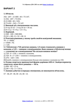 Усі збірники ДПА 2021 на сайті https://erudyt.net
https://erudyt.net – готуємось до ДПА та ЗНО 2021
ВАРІАНТ 2
1. Обчисли.
356 · 207 – 21 800 : 40 = 73 147.
1) 356 · 207 = 73 692;
2) 21 800 : 40 = 545;
3) 73 692 – 545 = 73 147.
2. Виконай дії з іменованими числами.
1) 4 год 32 хв – 3 год 56 хв = 36 хв;
2) 8 т 6 ц + 4 т 8 ц = 13 т 4 ц.
3. Порівняй.
1) 580 · 100 < 580 000;
2) (32 + 48) : 8 < 32 + 48 : 8.
4. Розв’яжи рівняння, у якому треба знайти невідомий множник.
70 · x = 8400;
x = 8400 : 70;
x = 120.
5. У бібліотеці є 720 дитячих книжок, 1/6 яких становлять книжки з
казками, а 3/8 — книжки з оповіданнями. Яких книжок у бібліотеці менше
— з казками чи з оповіданнями? На скільки книжок менше?
1) 720 : 6 = 120 — книжок з казками.
2) 720 : 8 · 3 = 270 — книжок з оповіданнями.
3) 270 – 120 = 150.
Відповідь: книжок з оповіданнями більше ніж книжок з казками на 150.
6. Площа спортзалу прямокутної форми дорівнює 600 м2. Знайди периметр
спортзалу, якщо його довжина — 40 м.
1) 600 : 40 = 15 м;
2) (40 + 15) · 2 = 110 м.
7. Запиши добутки в порядку зменшення, не виконуючи обчислень.
57 · 38, 29 · 38, 38 · 24, 38 · 13.
 