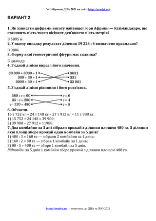 Усі збірники ДПА 2021 на сайті https://erudyt.net
https://erudyt.net – готуємось до ДПА та ЗНО 2021
ВАРІАНТ 2
1. Як записати цифрами висоту найвищої гори Африки — Кіліманджаро, що
становить п’ять тисяч вісімсот дев’яносто п’ять метрів?
В 5895 м
2. У якому випадку результат ділення 39 224 : 4 визначено правильно?
В 9806
3. Форму якої геометричної фігури має склянка?
Б циліндр
4. З’єднай лінією вираз і його значення.
5. З’єднай лінією рівняння і його розв’язок.
6. Обчисли.
15 т 752 кг + 24 т 148 кг – 27 т 912 кг = 11 т 988 кг.
1) 15 752 + 24 148 = 39 900;
2) 39 900 – 27 912 = 11988.
7. Два комбайни за 3 дні зібрали врожай з ділянки площею 480 га. З ділянки
якої площі збере врожай один комбайн за 5 днів?
1) 480 : 3 = 160 га — зібрали 2 комбайни за 1 день;
2) 160 : 2 = 80 га — зібрав 1 комбайн за 1 день;
3) 80 · 5 = 400 га — збире 1 комбайн за 5 днів.
Відповідь: за 5 днів 1 комбайн збере урожай з ділянки площею 400 га.
 