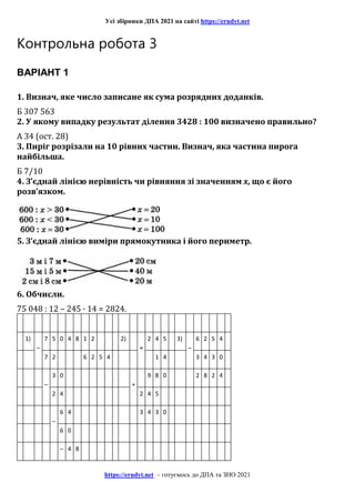 Усі збірники ДПА 2021 на сайті https://erudyt.net
https://erudyt.net – готуємось до ДПА та ЗНО 2021
Контрольна робота 3
ВАРІАНТ 1
1. Визнач, яке число записане як сума розрядних доданків.
Б 307 563
2. У якому випадку результат ділення 3428 : 100 визначено правильно?
А 34 (ост. 28)
3. Пиріг розрізали на 10 рівних частин. Визнач, яка частина пирога
найбільша.
Б 7/10
4. З’єднай лінією нерівність чи рівняння зі значенням x, що є його
розв’язком.
5. З’єднай лінією виміри прямокутника і його периметр.
6. Обчисли.
75 048 : 12 – 245 · 14 = 2824.
1)
–
7 5 0 4 8 1 2 2)
×
2 4 5 3)
–
6 2 5 4
7 2 6 2 5 4 1 4 3 4 3 0
–
3 0
+
9 8 0 2 8 2 4
2 4 2 4 5
–
6 4 3 4 3 0
6 0
– 4 8
 