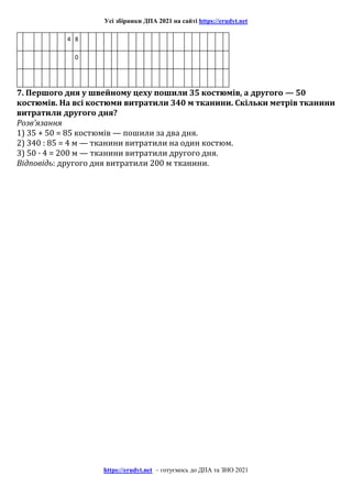 Усі збірники ДПА 2021 на сайті https://erudyt.net
https://erudyt.net – готуємось до ДПА та ЗНО 2021
4 8
0
7. Першого дня у швейному цеху пошили 35 костюмів, а другого — 50
костюмів. На всі костюми витратили 340 м тканини. Скільки метрів тканини
витратили другого дня?
Розв’язання
1) 35 + 50 = 85 костюмів — пошили за два дня.
2) 340 : 85 = 4 м — тканини витратили на один костюм.
3) 50 · 4 = 200 м — тканини витратили другого дня.
Відповідь: другого дня витратили 200 м тканини.
 