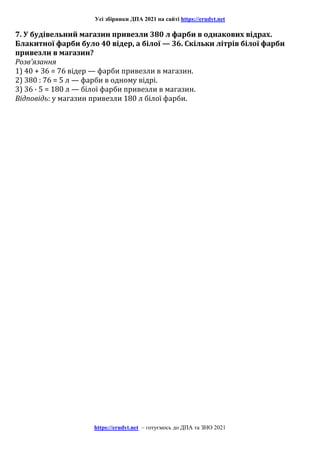 Усі збірники ДПА 2021 на сайті https://erudyt.net
https://erudyt.net – готуємось до ДПА та ЗНО 2021
7. У будівельний магазин привезли 380 л фарби в однакових відрах.
Блакитної фарби було 40 відер, а білої — 36. Скільки літрів білої фарби
привезли в магазин?
Розв’язання
1) 40 + 36 = 76 відер — фарби привезли в магазин.
2) 380 : 76 = 5 л — фарби в одному відрі.
3) 36 · 5 = 180 л — білої фарби привезли в магазин.
Відповідь: у магазин привезли 180 л білої фарби.
 