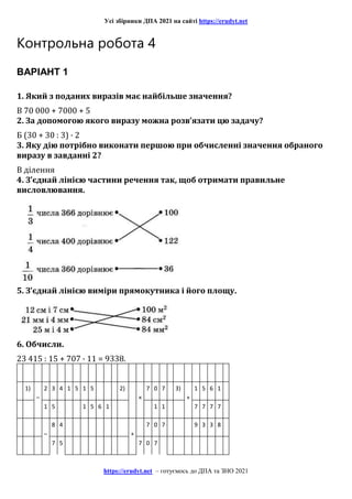 Усі збірники ДПА 2021 на сайті https://erudyt.net
https://erudyt.net – готуємось до ДПА та ЗНО 2021
Контрольна робота 4
ВАРІАНТ 1
1. Який з поданих виразів має найбільше значення?
В 70 000 + 7000 + 5
2. За допомогою якого виразу можна розв’язати цю задачу?
Б (30 + 30 : 3) · 2
3. Яку дію потрібно виконати першою при обчисленні значення обраного
виразу в завданні 2?
В ділення
4. З’єднай лінією частини речення так, щоб отримати правильне
висловлювання.
5. З’єднай лінією виміри прямокутника і його площу.
6. Обчисли.
23 415 : 15 + 707 · 11 = 9338.
1)
–
2 3 4 1 5 1 5 2)
×
7 0 7 3)
+
1 5 6 1
1 5 1 5 6 1 1 1 7 7 7 7
–
8 4
+
7 0 7 9 3 3 8
7 5 7 0 7
 