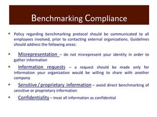 Benchmarking Compliance
 Policy regarding benchmarking protocol should be communicated to all
employees involved, prior to contacting external organizations. Guidelines
should address the following areas:
 Misrepresentation – do not misrepresent your identity in order to
gather information
 Information requests – a request should be made only for
information your organization would be willing to share with another
company
 Sensitive/proprietary information – avoid direct benchmarking of
sensitive or proprietary information
 Confidentiality – treat all information as confidential
 