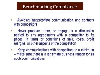 Benchmarking Compliance
 Avoiding inappropriate communication and contacts
with competitors
 Never propose, enter, or engage in a discussion
related to any agreements with a competitor to fix
prices, in terms or conditions of sale, costs, profit
margins, or other aspects of the competition
 Keep communications with competitors to a minimum
– make sure there is a legitimate business reason for all
such communications
 