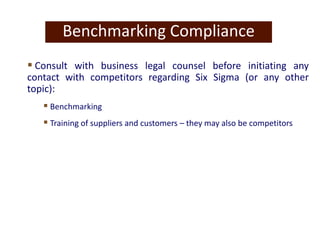 Benchmarking Compliance
 Consult with business legal counsel before initiating any
contact with competitors regarding Six Sigma (or any other
topic):
 Benchmarking
 Training of suppliers and customers – they may also be competitors
 