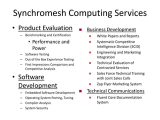 Synchromesh Computing Services
 Business Development
 White Papers and Reports
 Systematic Competitive
Intelligence Division (SCID)
 Engineering and Marketing
Integration
 Technical Evaluation of
Contracted Services
 Sales Force Technical Training
with Joint Sales Calls
 Zap Flyer Marketing System
 Technical Communications
 Fluent Core Documentation
System
• Product Evaluation
– Benchmarking and Certification
• Performance and
Power
– Software Testing
– Out of the Box Experience Testing
– First Impressions Comparison and
Competitive Analysis
• Software
Development
– Embedded Software Development
– Operating System Porting, Tuning
– Compiler Analysis
– System Security
 