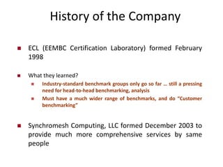 History of the Company
 ECL (EEMBC Certification Laboratory) formed February
1998
 What they learned?
 Industry-standard benchmark groups only go so far … still a pressing
need for head-to-head benchmarking, analysis
 Must have a much wider range of benchmarks, and do “Customer
benchmarking”
 Synchromesh Computing, LLC formed December 2003 to
provide much more comprehensive services by same
people
 